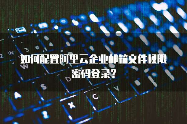 如何配置阿里云企业邮箱文件权限密码登录？
