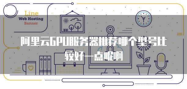阿里云GPU服务器推荐哪个型号比较好一点呢啊