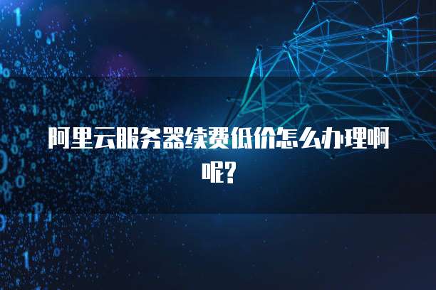 阿里云服务器续费低价怎么办理啊呢?