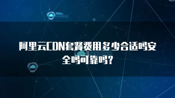 阿里云CDN套餐费用多少合适吗安全吗可靠吗?
