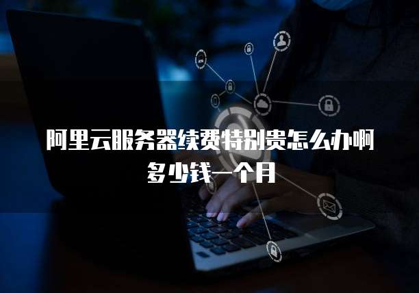 阿里云服务器续费特别贵怎么办啊多少钱一个月