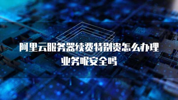 阿里云服务器续费特别贵怎么办理业务呢安全吗