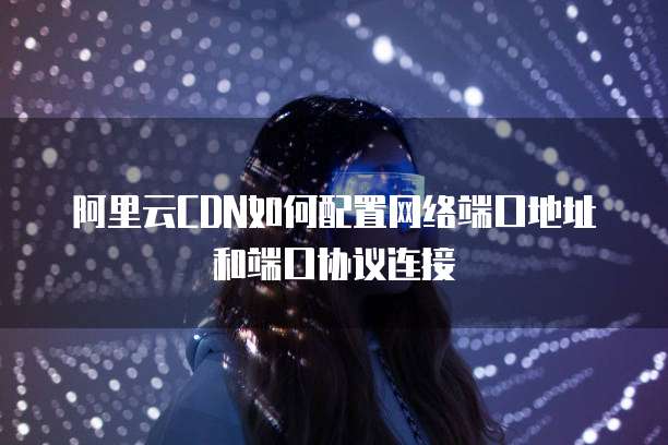 阿里云CDN如何配置网络端口地址和端口协议连接