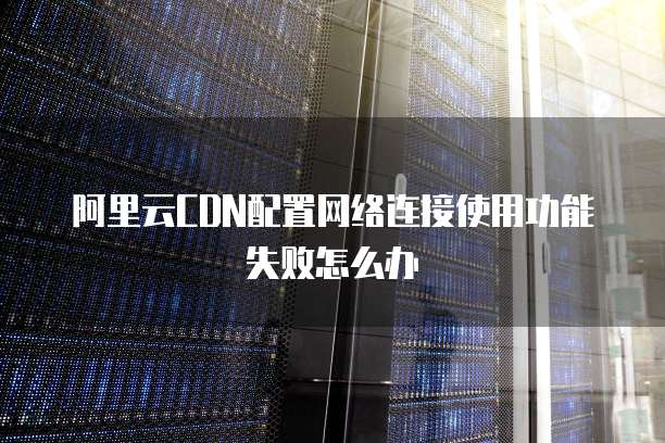 阿里云CDN配置网络连接使用功能失败怎么办