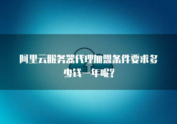 阿里云服务器代理加盟条件要求多少钱一年呢?