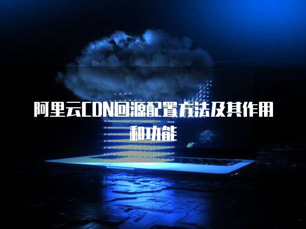 阿里云CDN回源配置方法及其作用和功能