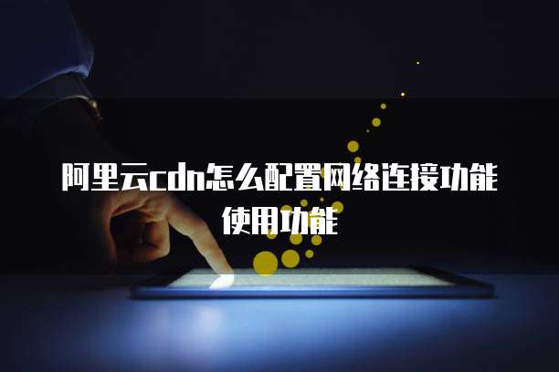 阿里云cdn怎么配置网络连接功能使用功能