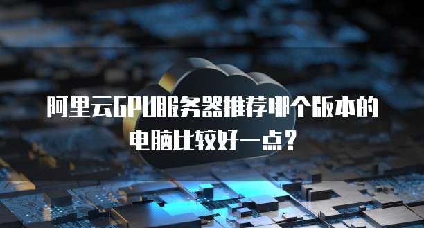 阿里云GPU服务器推荐哪个版本的电脑比较好一点?