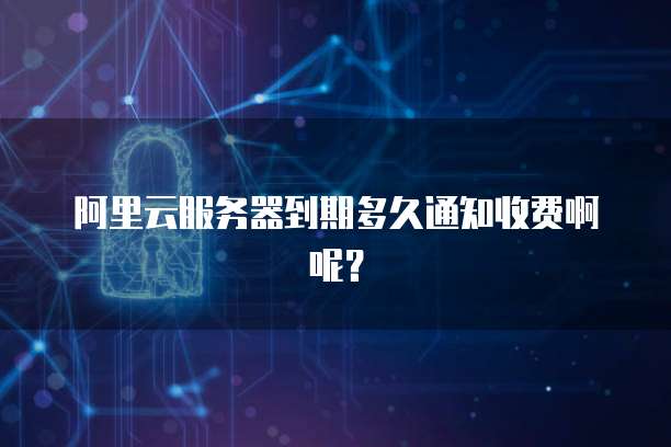 阿里云服务器到期多久通知收费啊呢？