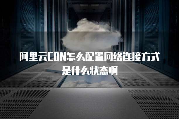 阿里云CDN怎么配置网络连接方式是什么状态啊