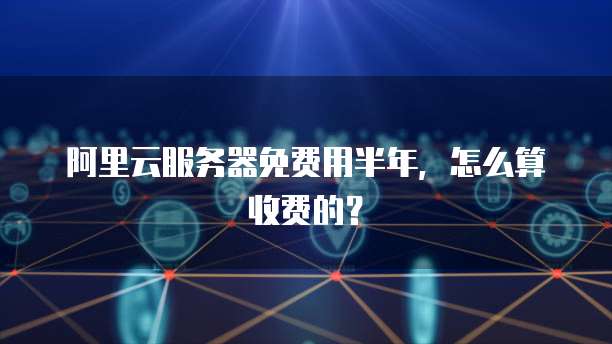 阿里云服务器免费用半年，怎么算收费的？