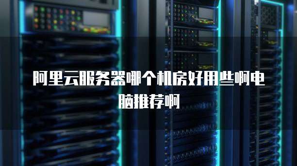 阿里云服务器哪个机房好用些啊电脑推荐啊