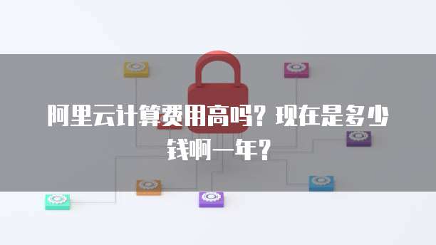 阿里云计算费用高吗?现在是多少钱啊一年?