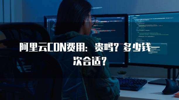 阿里云CDN费用:贵吗?多少钱一次合适?