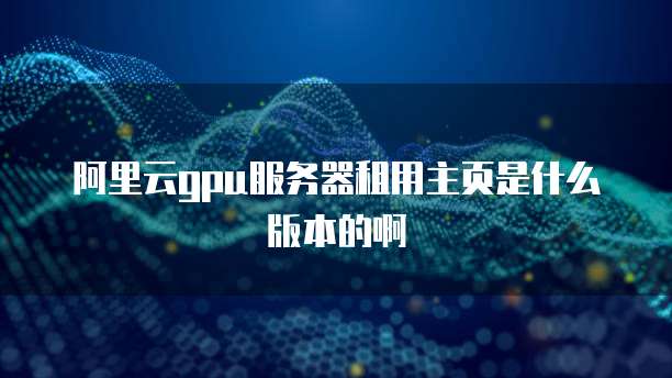 阿里云gpu服务器租用主页是什么版本的啊