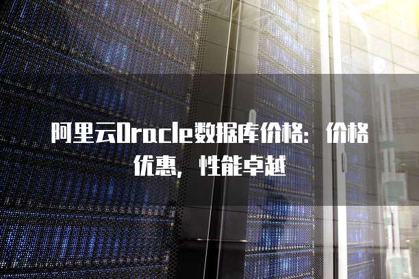 阿里云Oracle数据库价格:价格优惠,性能卓越