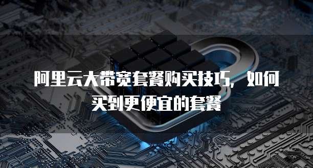 阿里云大带宽套餐购买技巧，如何买到更便宜的套餐