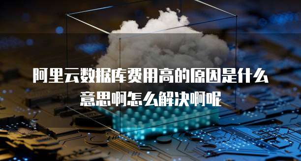 阿里云数据库费用高的原因是什么意思啊怎么解决啊呢