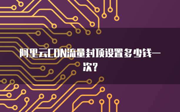 阿里云CDN流量封顶设置多少钱一次?
