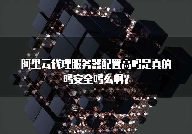 阿里云代理服务器配置高吗是真的吗安全吗么啊?