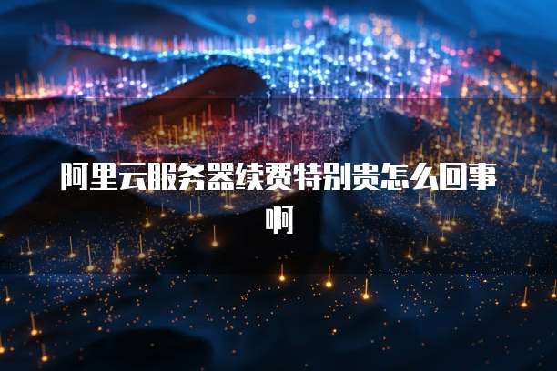 阿里云服务器续费特别贵怎么回事啊