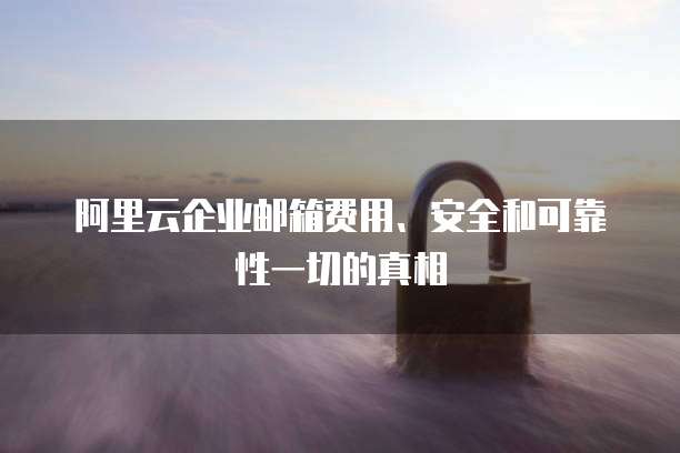 阿里云企业邮箱费用、安全和可靠性一切的真相