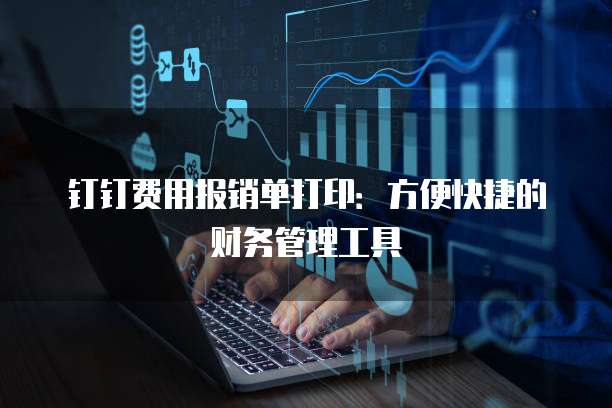 钉钉费用报销单打印:方便快捷的财务管理工具
