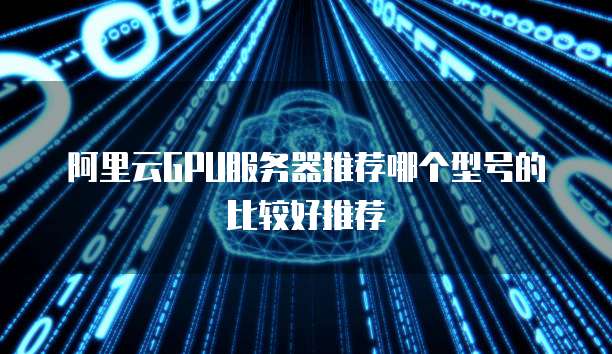 阿里云GPU服务器推荐哪个型号的比较好推荐