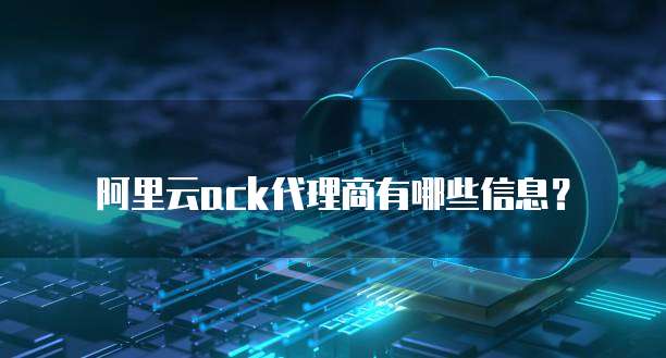 阿里云ACK代理商有哪些信息?