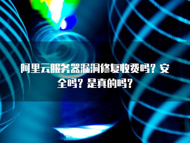 阿里云服务器漏洞修复收费吗?安全吗?是真的吗?