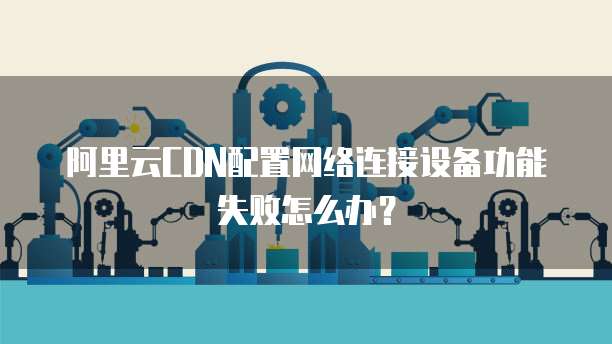 阿里云CDN配置网络连接设备功能失败怎么办?