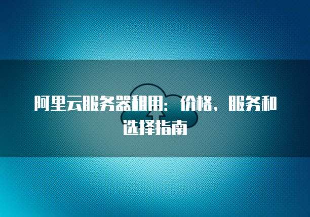 阿里云服务器租用:价格、服务和选择指南