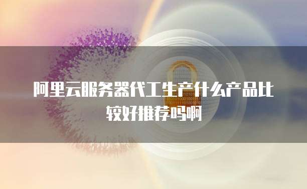 阿里云服务器代工生产什么产品比较好推荐吗啊
