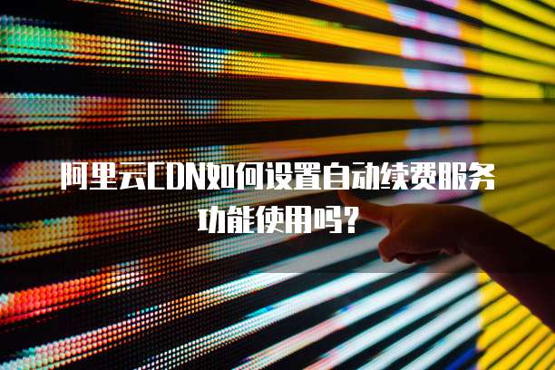 阿里云CDN如何设置自动续费服务功能使用吗?