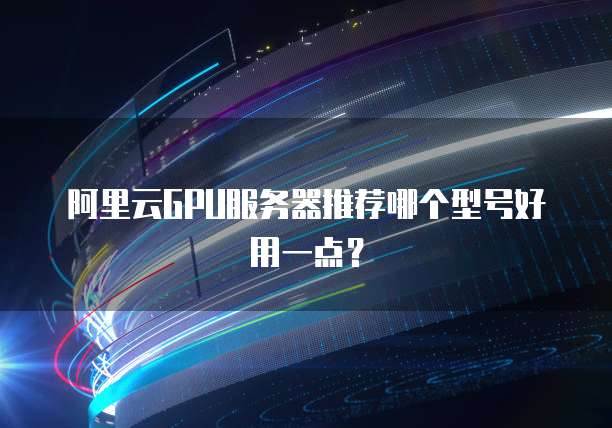 阿里云GPU服务器推荐哪个型号好用一点?