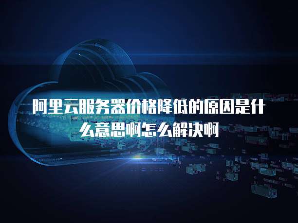 阿里云服务器价格降低的原因是什么意思啊怎么解决啊