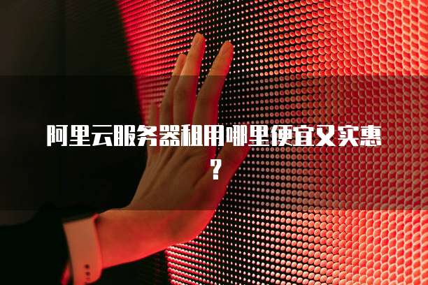 阿里云服务器租用哪里便宜又实惠?