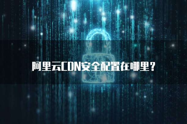阿里云CDN安全配置在哪里?