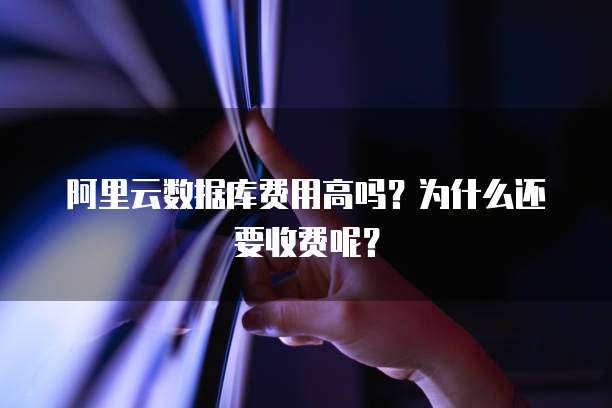 阿里云数据库费用高吗?为什么还要收费呢?