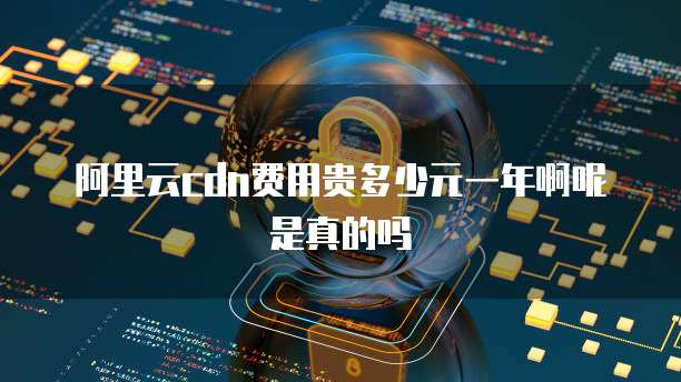 阿里云cdn费用贵多少元一年啊呢是真的吗