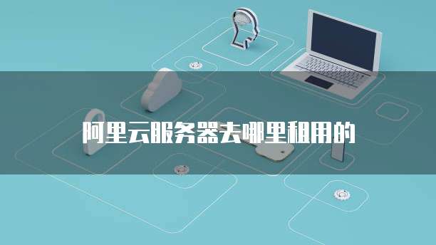 阿里云服务器去哪里租用的