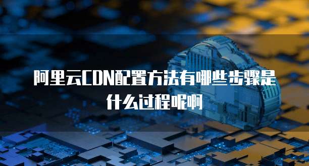 阿里云CDN配置方法有哪些步骤是什么过程呢啊