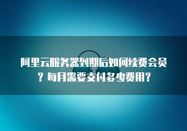 阿里云服务器到期后如何续费会员?每月需要支付多少费用?