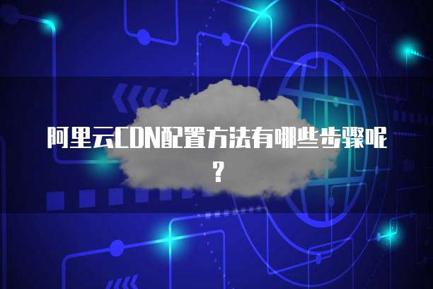 阿里云CDN配置方法有哪些步骤呢?