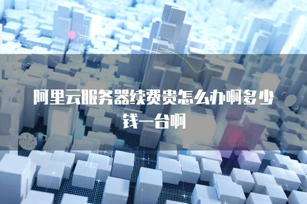 阿里云服务器续费贵怎么办啊多少钱一台啊