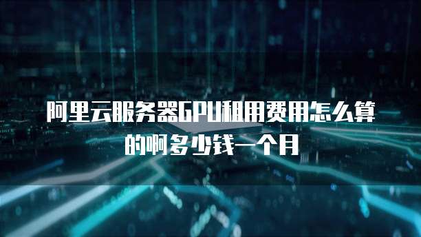 阿里云服务器GPU租用费用怎么算的啊多少钱一个月