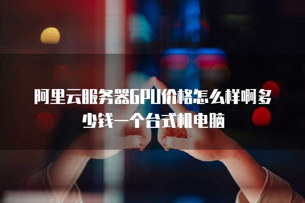 阿里云服务器GPU价格怎么样啊多少钱一个台式机电脑