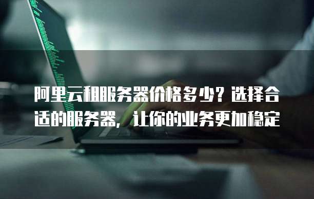 阿里云租服务器价格多少?选择合适的服务器,让你的业务更加稳定