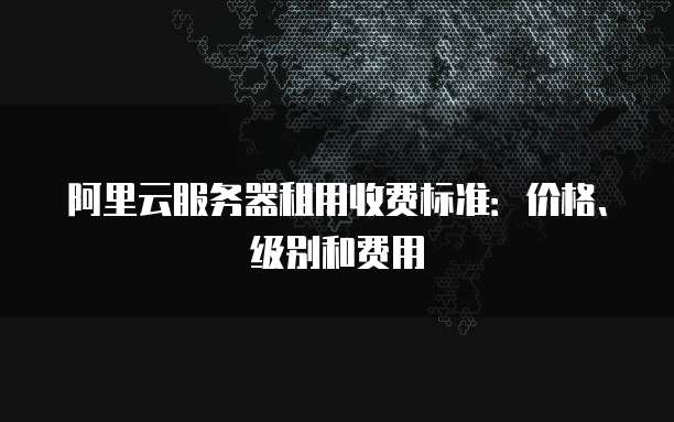 阿里云服务器租用收费标准:价格、级别和费用