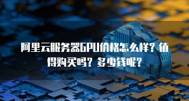 阿里云服务器GPU价格怎么样?值得购买吗?多少钱呢?